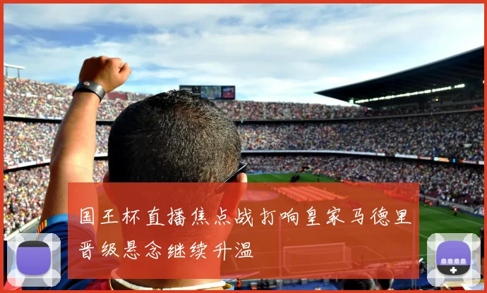 国王杯直播焦点战打响皇家马德里晋级悬念继续升温