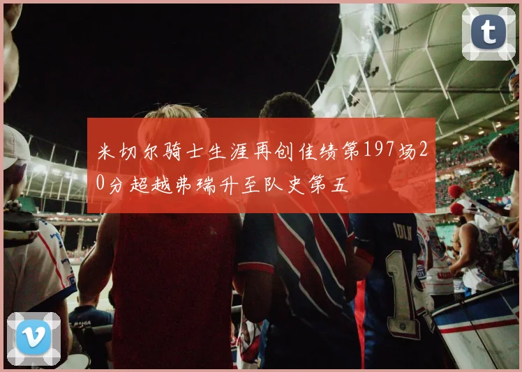 米切尔骑士生涯再创佳绩第197场20分超越弗瑞升至队史第五