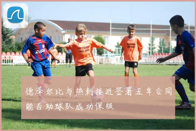 德泽尔比与热刺接近签署五年合同能否助球队成功保级