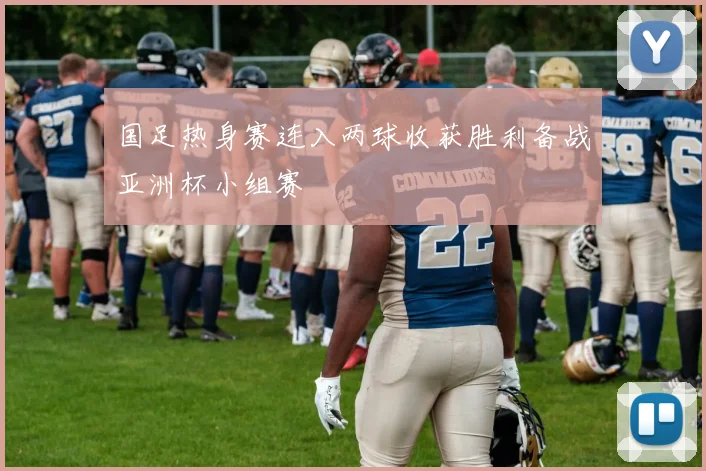 国足热身赛连入两球收获胜利备战亚洲杯小组赛