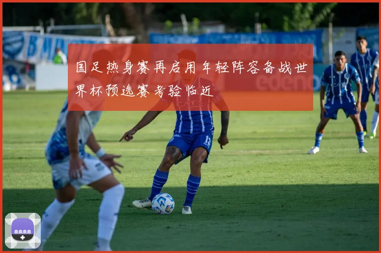 国足热身赛再启用年轻阵容备战世界杯预选赛考验临近