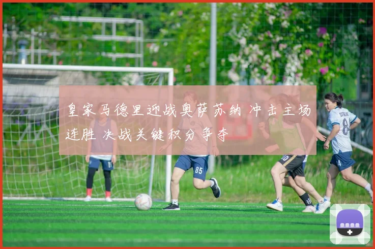 皇家马德里迎战奥萨苏纳 冲击主场连胜 决战关键积分争夺