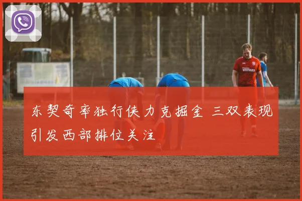 东契奇率独行侠力克掘金 三双表现引发西部排位关注