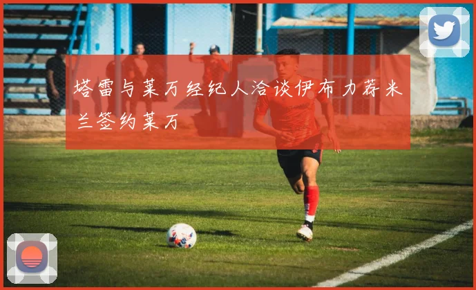 塔雷与莱万经纪人洽谈伊布力荐米兰签约莱万