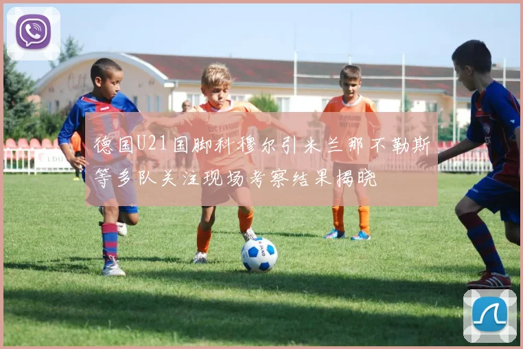 德国U21国脚科穆尔引米兰那不勒斯等多队关注现场考察结果揭晓