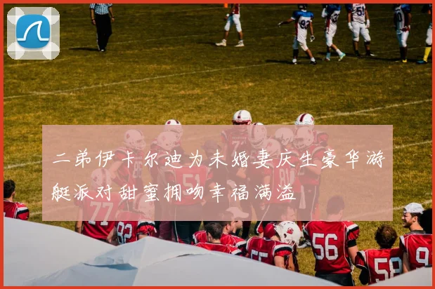 二弟伊卡尔迪为未婚妻庆生豪华游艇派对甜蜜拥吻幸福满溢