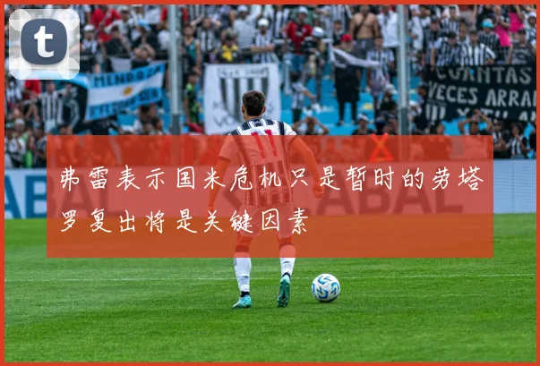 弗雷表示国米危机只是暂时的劳塔罗复出将是关键因素