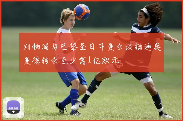 利物浦与巴黎圣日耳曼会谈扬迪奥曼德转会至少需1亿欧元