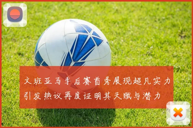 文班亚马季后赛首秀展现超凡实力引发热议再度证明其天赋与潜力