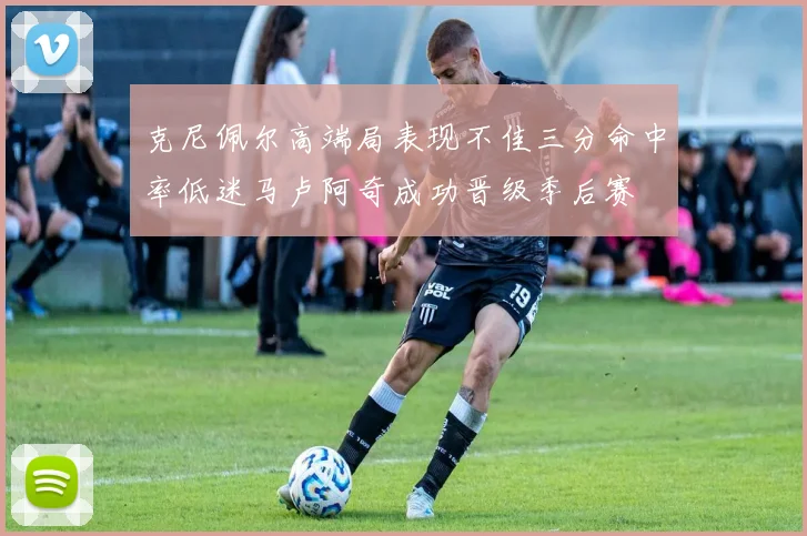 克尼佩尔高端局表现不佳三分命中率低迷马卢阿奇成功晋级季后赛