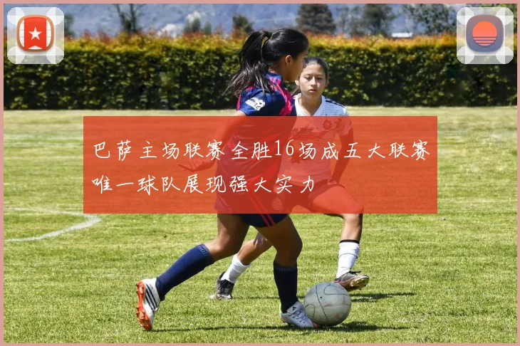 巴萨主场联赛全胜16场成五大联赛唯一球队展现强大实力
