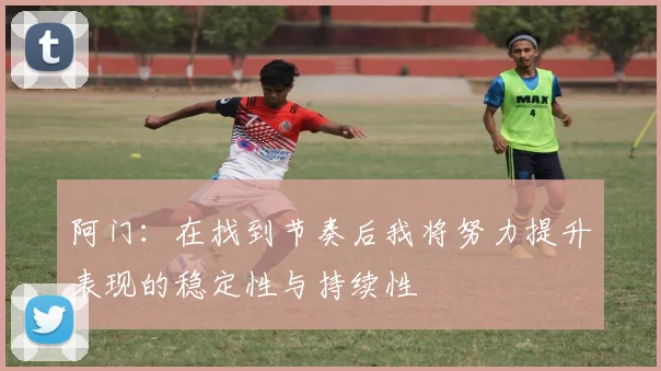 阿门：在找到节奏后我将努力提升表现的稳定性与持续性