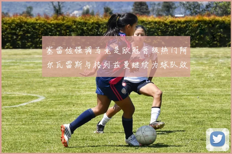 塞雷佐强调马竞是欧冠晋级热门阿尔瓦雷斯与格列兹曼继续为球队效力