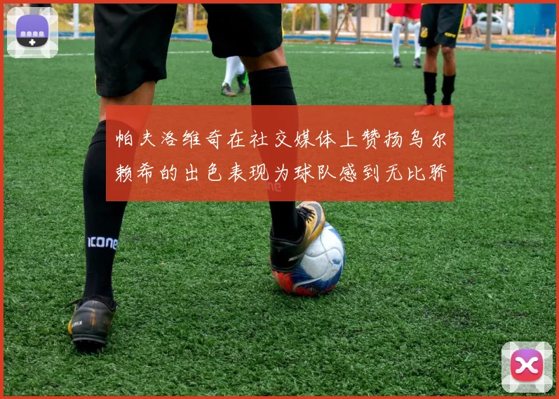 帕夫洛维奇在社交媒体上赞扬乌尔赖希的出色表现为球队感到无比骄傲