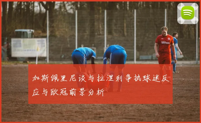 加斯佩里尼谈与拉涅利争执球迷反应与欧冠前景分析