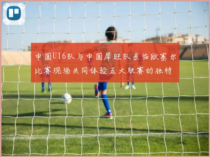 中国U16队与中国犀旺队亲临欧塞尔比赛现场共同体验五大联赛的独特魅力