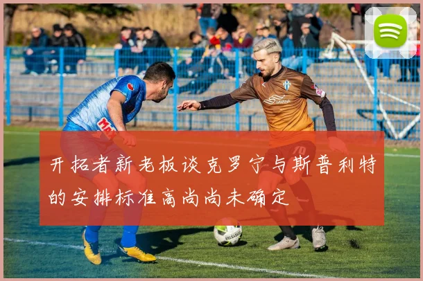 开拓者新老板谈克罗宁与斯普利特的安排标准高尚尚未确定