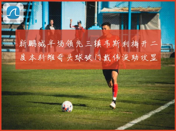 新鹏城半场领先三镇韦斯利梅开二度本科维奇头球破门戴伟浚助攻显神威