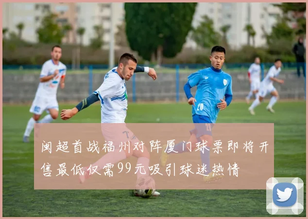 闽超首战福州对阵厦门球票即将开售最低仅需99元吸引球迷热情