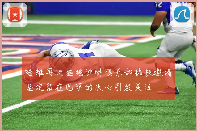 哈维再次拒绝沙特俱乐部执教邀请坚定留在巴萨的决心引发关注