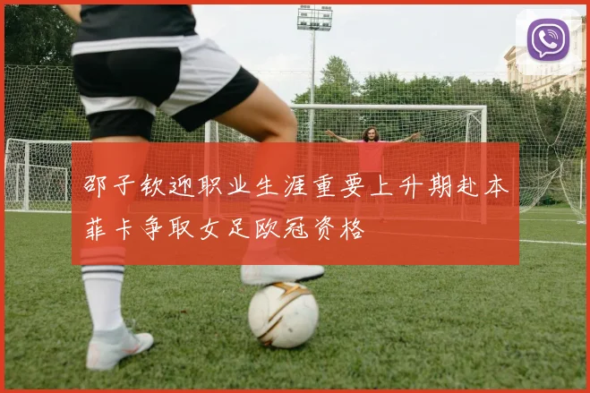 邵子钦迎职业生涯重要上升期赴本菲卡争取女足欧冠资格