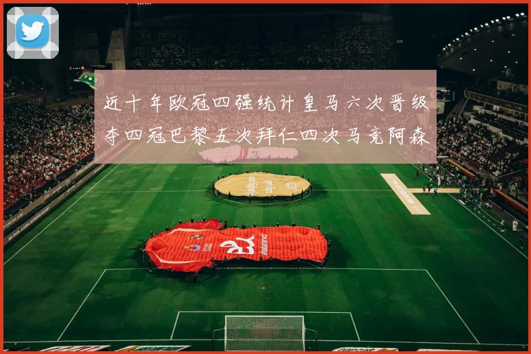 近十年欧冠四强统计皇马六次晋级夺四冠巴黎五次拜仁四次马竞阿森纳各两次