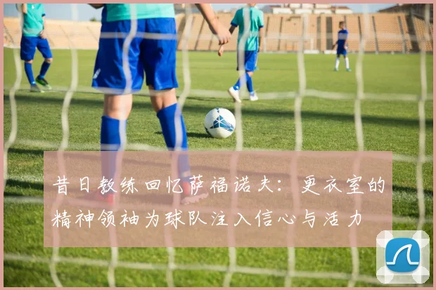 昔日教练回忆萨福诺夫：更衣室的精神领袖为球队注入信心与活力