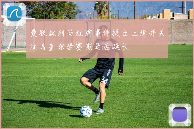 曼联就利马红牌事件提出上诉并关注马奎尔禁赛期是否延长