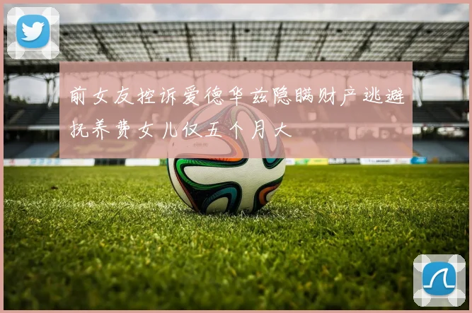 前女友控诉爱德华兹隐瞒财产逃避抚养费女儿仅五个月大