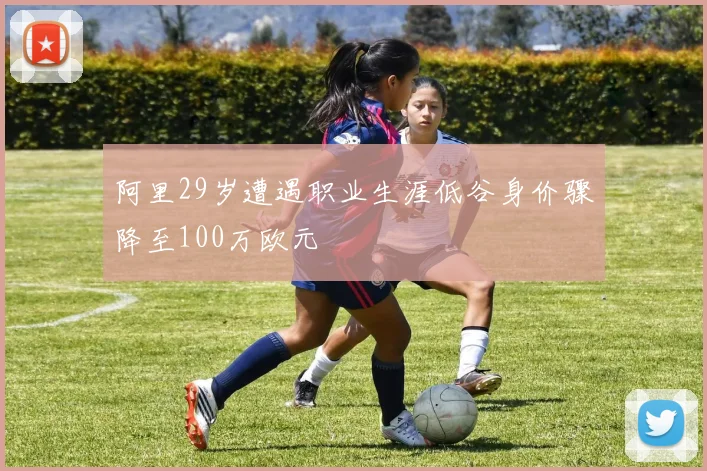 阿里29岁遭遇职业生涯低谷身价骤降至100万欧元