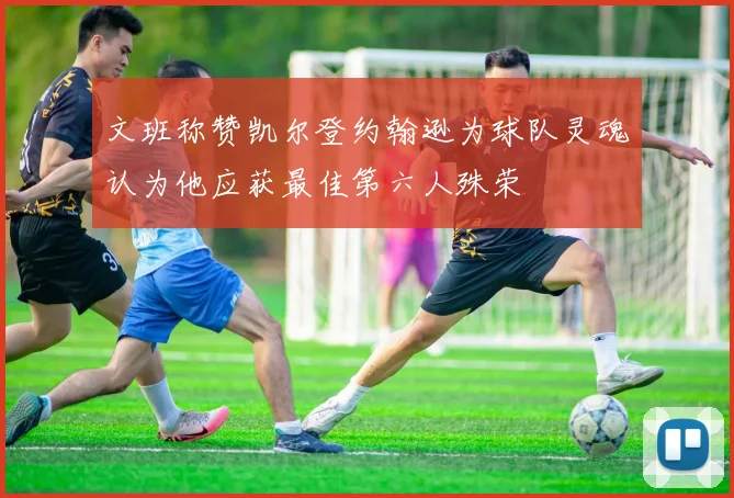 文班称赞凯尔登约翰逊为球队灵魂认为他应获最佳第六人殊荣