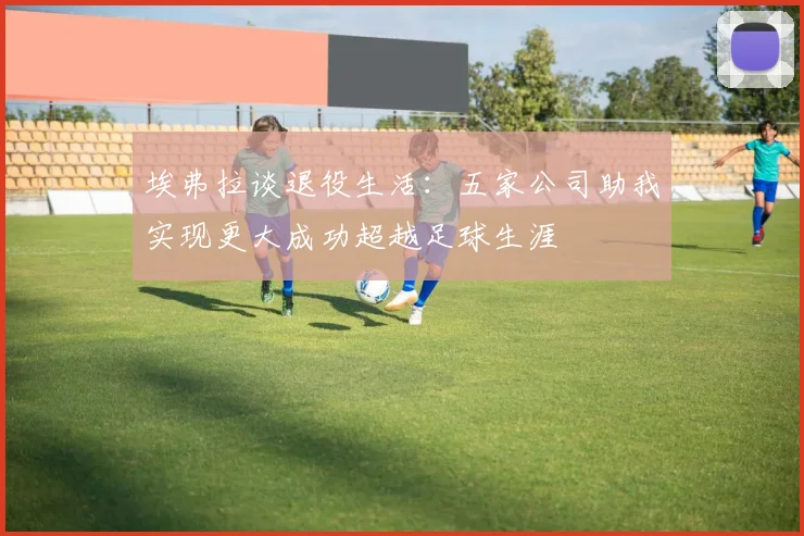 埃弗拉谈退役生活：五家公司助我实现更大成功超越足球生涯