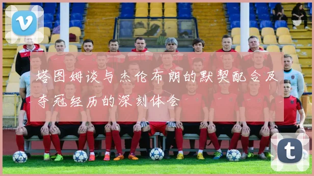 塔图姆谈与杰伦布朗的默契配合及夺冠经历的深刻体会